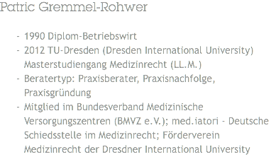 Patric Gremmel-Rohwer 1990 Diplom-Betriebswirt
2012 TU-Dresden (Dresden International University) Masterstudiengang Medizinrecht (LL.M.)
Beratertyp: Praxisberater, Praxisnachfolge, Praxisgründung
Mitglied im Bundesverband Medizinische Versorgungszentren (BMVZ e.V.); med.iatori - Deutsche Schiedsstelle im Medizinrecht; Förderverein Medizinrecht der Dresdner International University